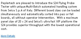 Peplertech are pleased to introduce the S24 Flying Probe Tester with unique Multi-Batch automated handling system from Seica S.p.A of Italy. Different board sizes can be loaded simultaneously and automatically sorted into pass or fail boards, all without operator intervention.  With a maximum panel size of 20 x 24 and Seica�s ultra fast VIP platform the S24 provides superior throughput with the lowest operational cost.  More Details